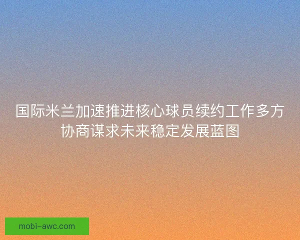 国际米兰加速推进核心球员续约工作多方协商谋求未来稳定发展蓝图
